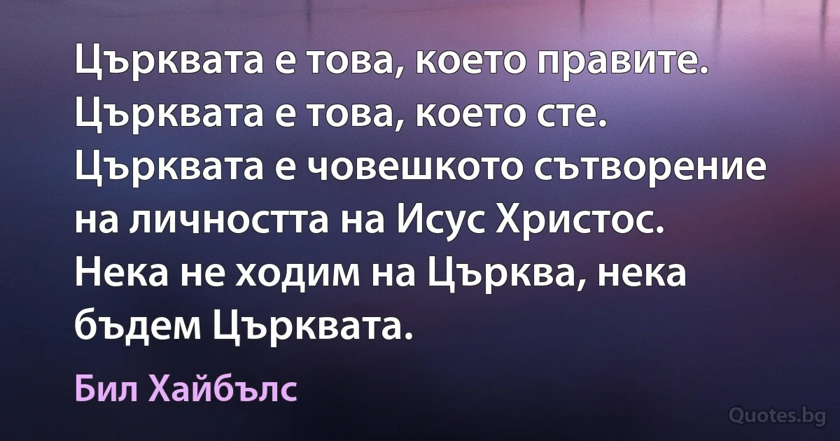 Църквата е това, което правите. Църквата е това, което сте. Църквата е човешкото сътворение на личността на Исус Христос. Нека не ходим на Църква, нека бъдем Църквата. (Бил Хайбълс)