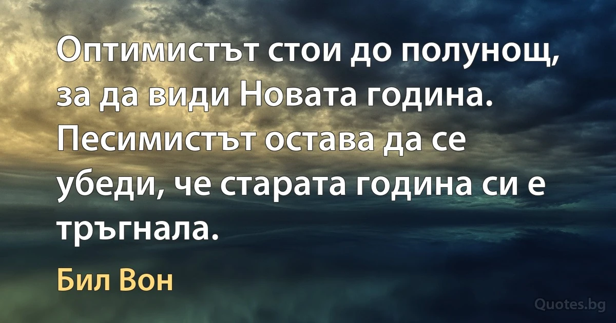 Оптимистът стои до полунощ, за да види Новата година. Песимистът остава да се убеди, че старата година си е тръгнала. (Бил Вон)