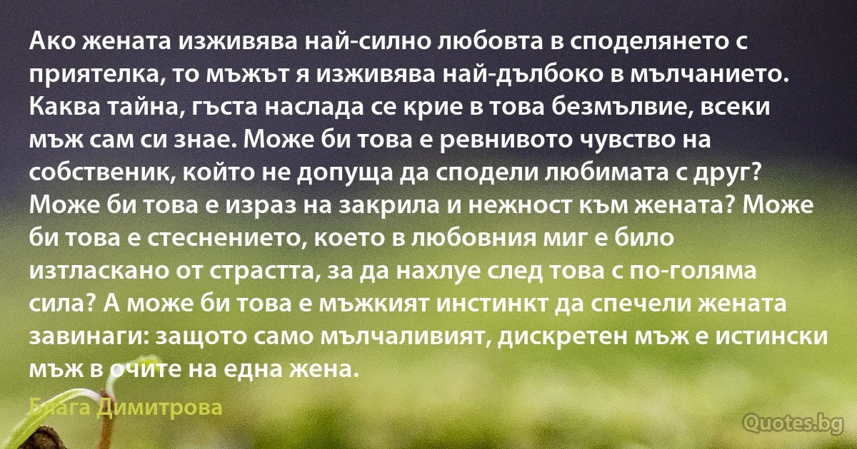 Ако жената изживява най-силно любовта в споделянето с приятелка, то мъжът я изживява най-дълбоко в мълчанието. Каква тайна, гъста наслада се крие в това безмълвие, всеки мъж сам си знае. Може би това е ревнивото чувство на собственик, който не допуща да сподели любимата с друг? Може би това е израз на закрила и нежност към жената? Може би това е стеснението, което в любовния миг е било изтласкано от страстта, за да нахлуе след това с по-голяма сила? А може би това е мъжкият инстинкт да спечели жената завинаги: защото само мълчаливият, дискретен мъж е истински мъж в очите на една жена. (Блага Димитрова)