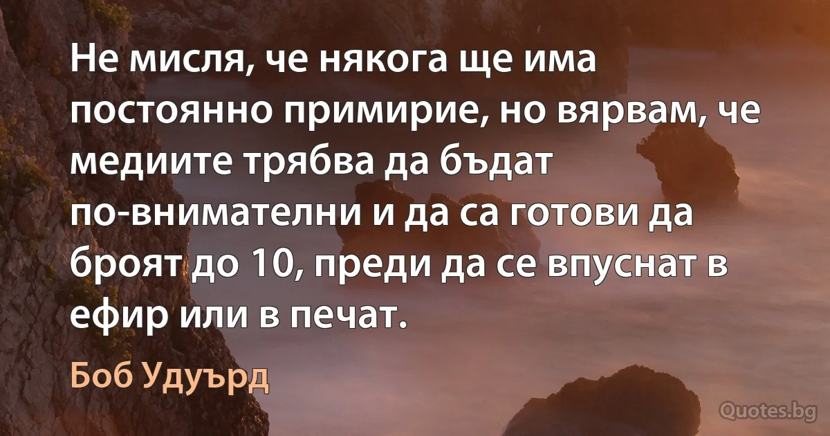 Не мисля, че някога ще има постоянно примирие, но вярвам, че медиите трябва да бъдат по-внимателни и да са готови да броят до 10, преди да се впуснат в ефир или в печат. (Боб Удуърд)