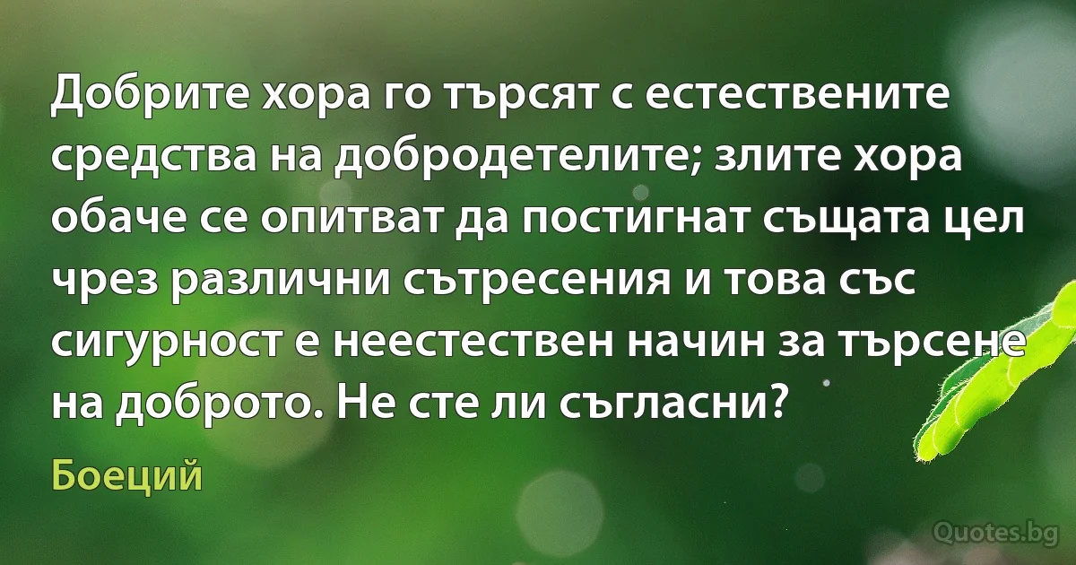 Добрите хора го търсят с естествените средства на добродетелите; злите хора обаче се опитват да постигнат същата цел чрез различни сътресения и това със сигурност е неестествен начин за търсене на доброто. Не сте ли съгласни? (Боеций)