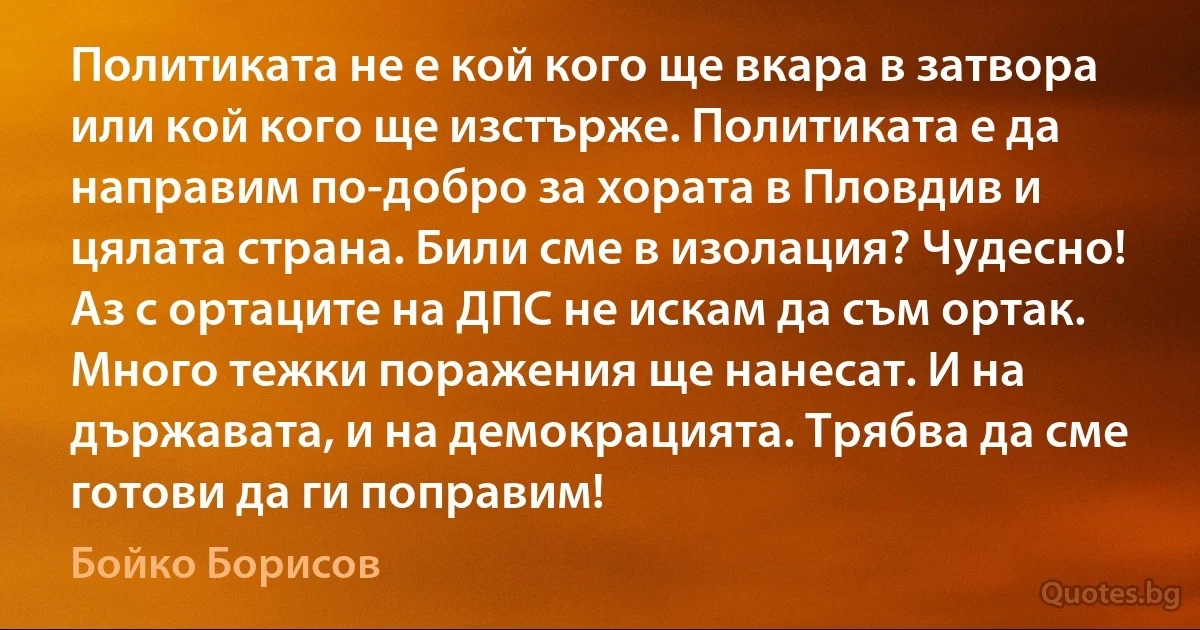 Политиката не е кой кого ще вкара в затвора или кой кого ще изстърже. Политиката е да направим по-добро за хората в Пловдив и цялата страна. Били сме в изолация? Чудесно! Аз с ортаците на ДПС не искам да съм ортак. Много тежки поражения ще нанесат. И на държавата, и на демокрацията. Трябва да сме готови да ги поправим! (Бойко Борисов)