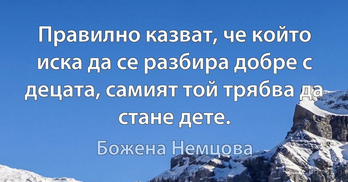 Правилно казват, че който иска да се разбира добре с децата, самият той трябва да стане дете. (Божена Немцова)