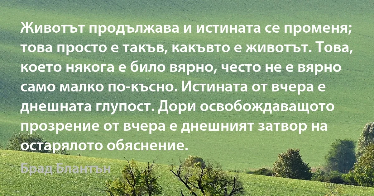 Животът продължава и истината се променя; това просто е такъв, какъвто е животът. Това, което някога е било вярно, често не е вярно само малко по-късно. Истината от вчера е днешната глупост. Дори освобождаващото прозрение от вчера е днешният затвор на остарялото обяснение. (Брад Блантън)