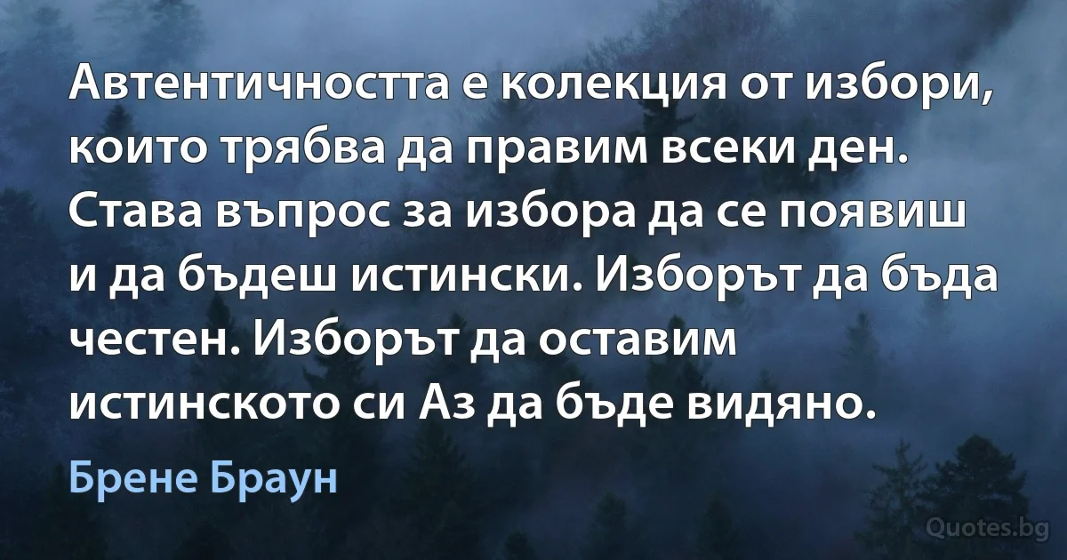 Автентичността е колекция от избори, които трябва да правим всеки ден. Става въпрос за избора да се появиш и да бъдеш истински. Изборът да бъда честен. Изборът да оставим истинското си Аз да бъде видяно. (Брене Браун)