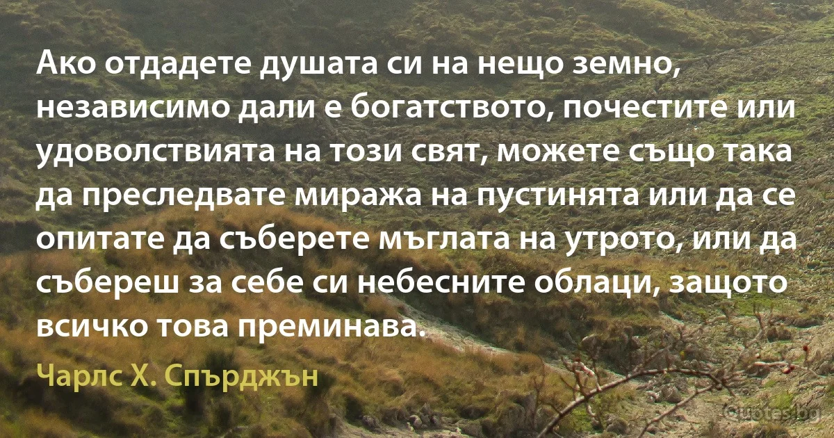 Ако отдадете душата си на нещо земно, независимо дали е богатството, почестите или удоволствията на този свят, можете също така да преследвате миража на пустинята или да се опитате да съберете мъглата на утрото, или да събереш за себе си небесните облаци, защото всичко това преминава. (Чарлс Х. Спърджън)