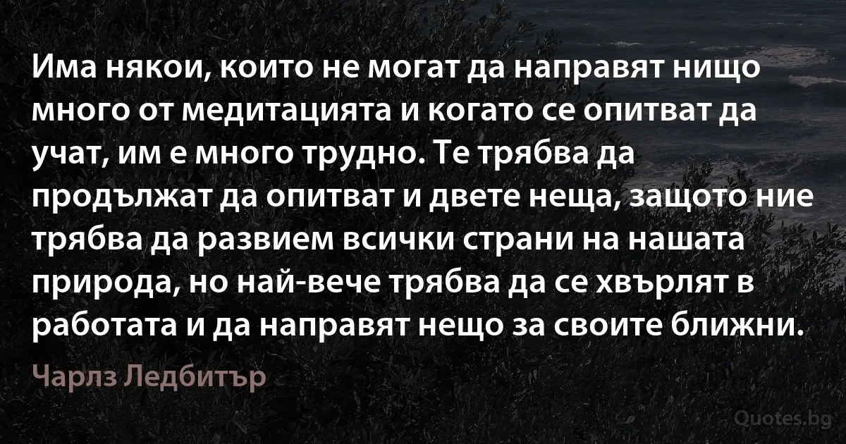 Има някои, които не могат да направят нищо много от медитацията и когато се опитват да учат, им е много трудно. Те трябва да продължат да опитват и двете неща, защото ние трябва да развием всички страни на нашата природа, но най-вече трябва да се хвърлят в работата и да направят нещо за своите ближни. (Чарлз Ледбитър)