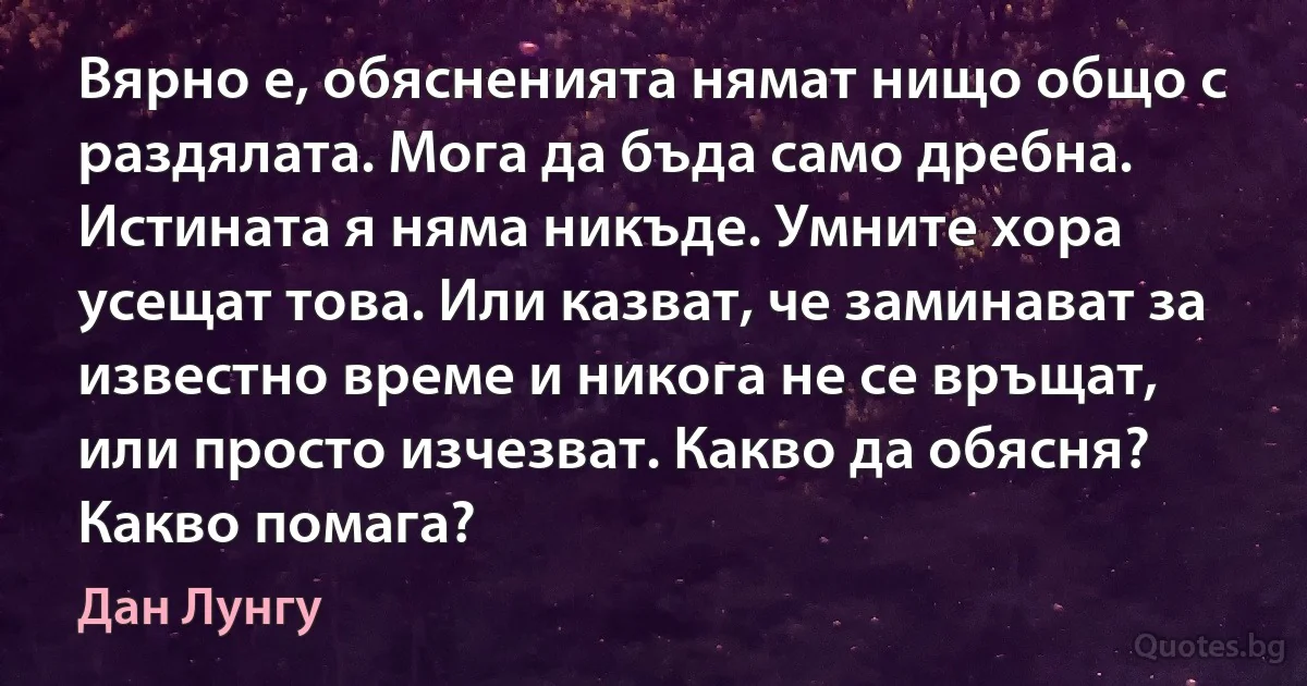 Вярно е, обясненията нямат нищо общо с раздялата. Мога да бъда само дребна. Истината я няма никъде. Умните хора усещат това. Или казват, че заминават за известно време и никога не се връщат, или просто изчезват. Какво да обясня? Какво помага? (Дан Лунгу)