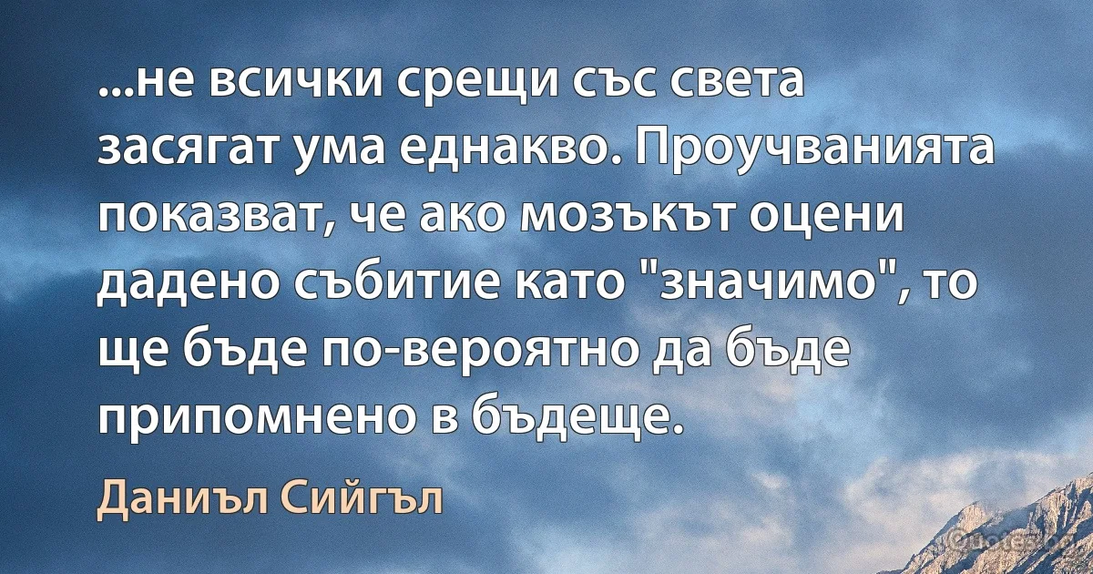 ...не всички срещи със света засягат ума еднакво. Проучванията показват, че ако мозъкът оцени дадено събитие като "значимо", то ще бъде по-вероятно да бъде припомнено в бъдеще. (Даниъл Сийгъл)