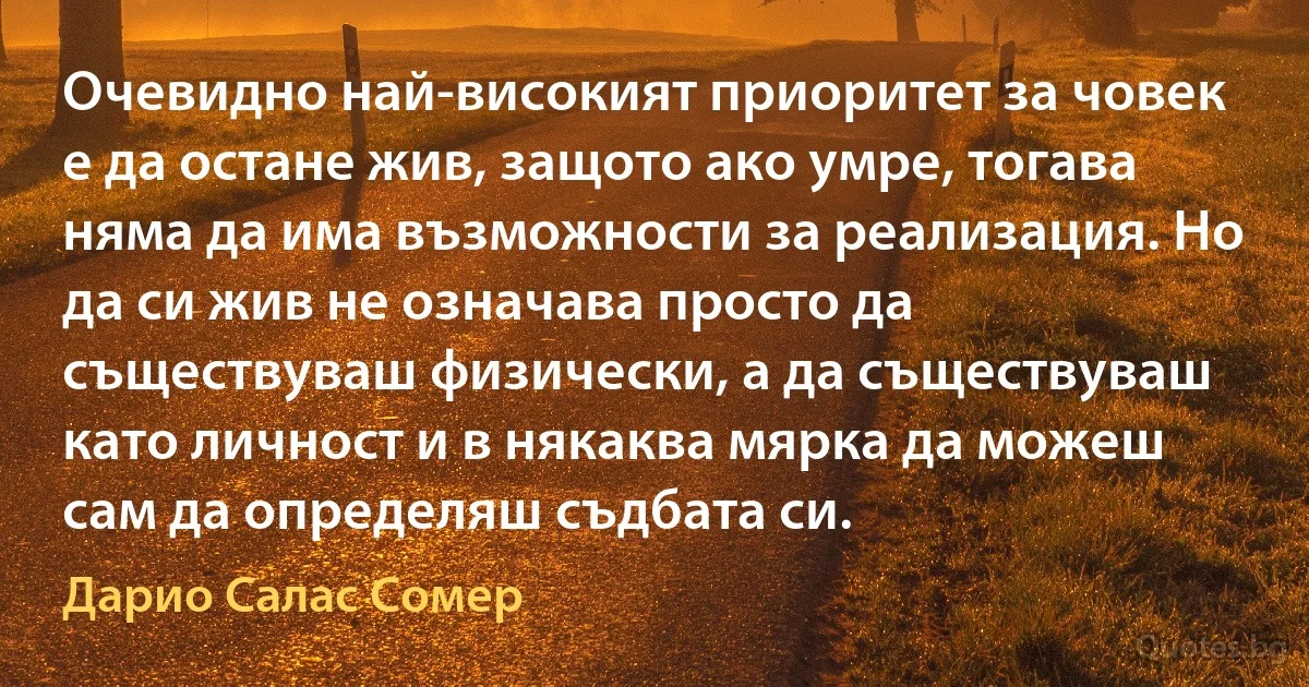 Очевидно най-високият приоритет за човек е да остане жив, защото ако умре, тогава няма да има възможности за реализация. Но да си жив не означава просто да съществуваш физически, а да съществуваш като личност и в някаква мярка да можеш сам да определяш съдбата си. (Дарио Салас Сомер)