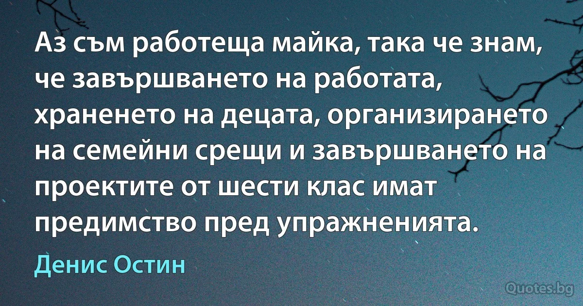 Аз съм работеща майка, така че знам, че завършването на работата, храненето на децата, организирането на семейни срещи и завършването на проектите от шести клас имат предимство пред упражненията. (Денис Остин)