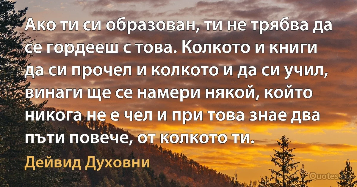 Ако ти си образован, ти не трябва да се гордееш с това. Колкото и книги да си прочел и колкото и да си учил, винаги ще се намери някой, който никога не е чел и при това знае два пъти повече, от колкото ти. (Дейвид Духовни)