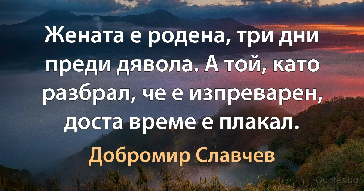 Жената е родена, три дни преди дявола. А той, като разбрал, че е изпреварен, доста време е плакал. (Добромир Славчев)