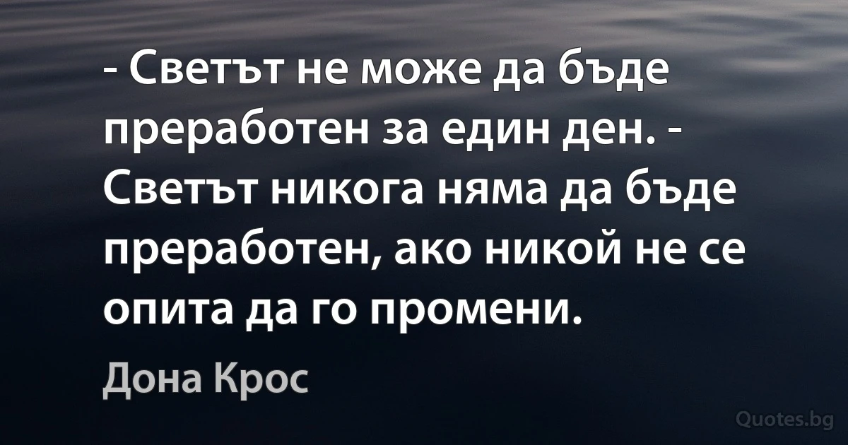 - Светът не може да бъде преработен за един ден. - Светът никога няма да бъде преработен, ако никой не се опита да го промени. (Дона Крос)