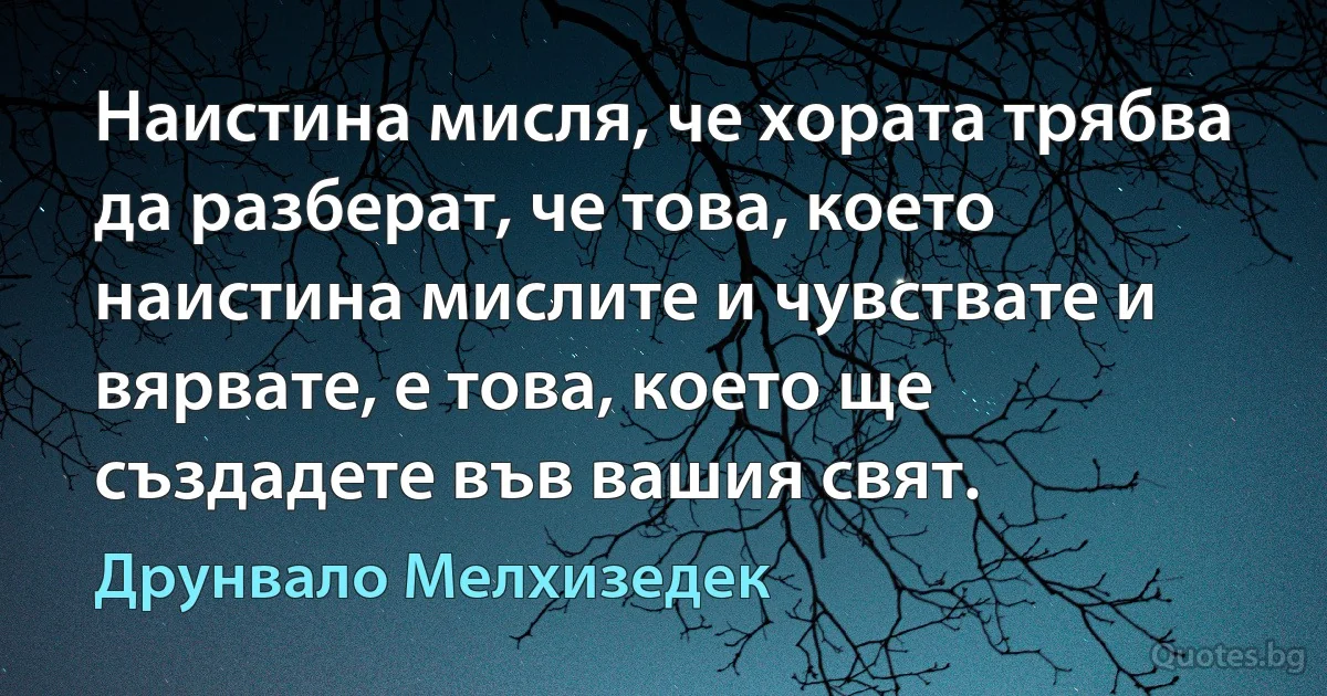 Наистина мисля, че хората трябва да разберат, че това, което наистина мислите и чувствате и вярвате, е това, което ще създадете във вашия свят. (Друнвало Мелхизедек)