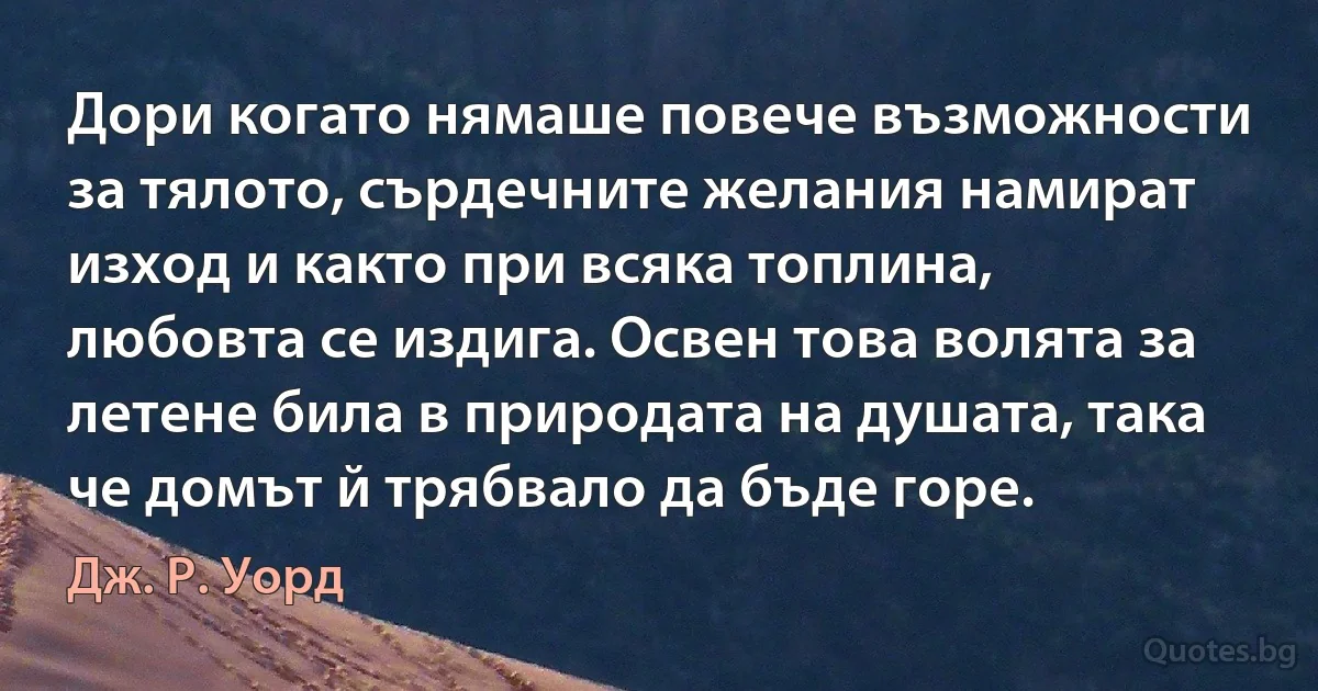 Дори когато нямаше повече възможности за тялото, сърдечните желания намират изход и както при всяка топлина, любовта се издига. Освен това волята за летене била в природата на душата, така че домът й трябвало да бъде горе. (Дж. Р. Уорд)