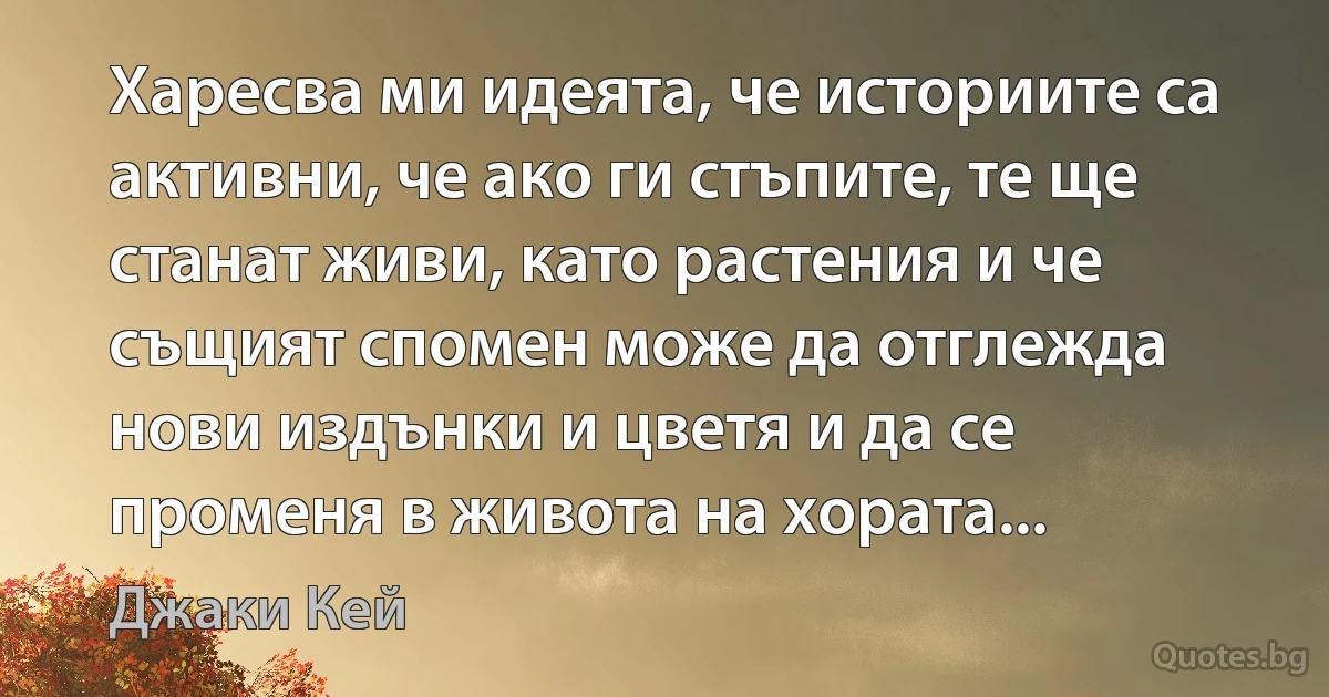 Харесва ми идеята, че историите са активни, че ако ги стъпите, те ще станат живи, като растения и че същият спомен може да отглежда нови издънки и цветя и да се променя в живота на хората... (Джаки Кей)