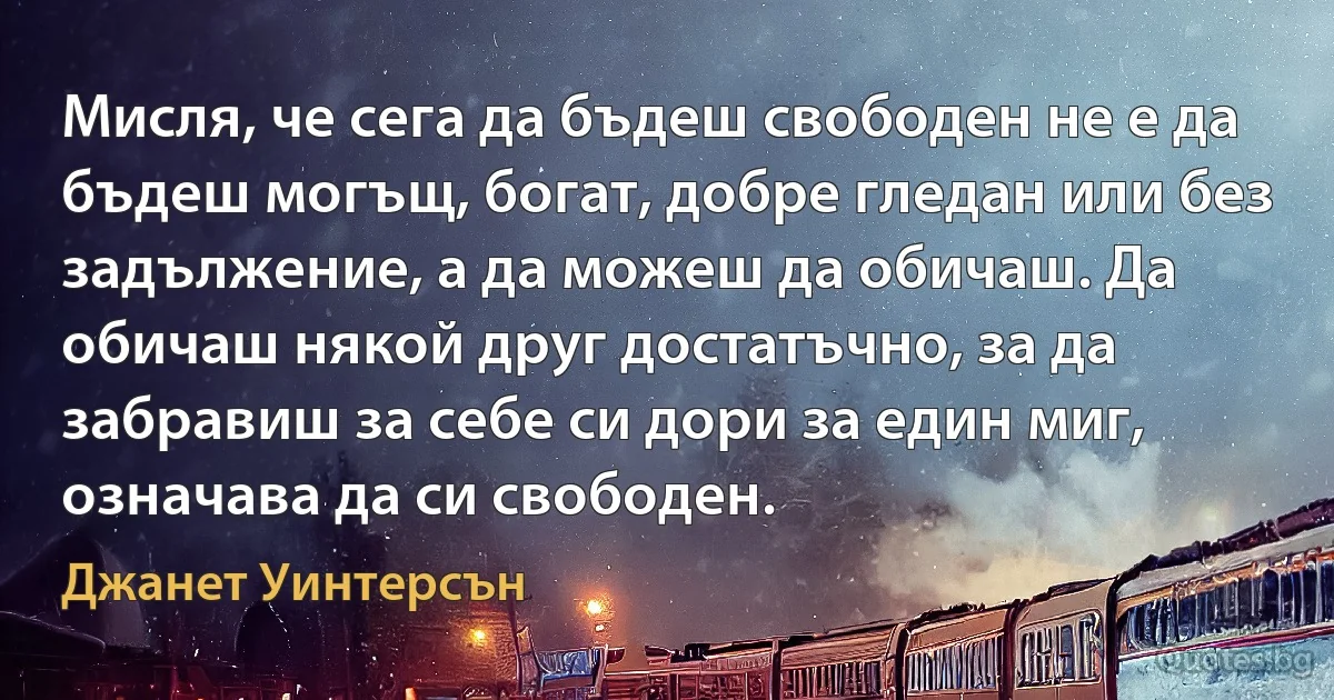 Мисля, че сега да бъдеш свободен не е да бъдеш могъщ, богат, добре гледан или без задължение, а да можеш да обичаш. Да обичаш някой друг достатъчно, за да забравиш за себе си дори за един миг, означава да си свободен. (Джанет Уинтерсън)