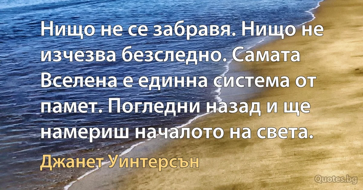 Нищо не се забравя. Нищо не изчезва безследно. Самата Вселена е единна система от памет. Погледни назад и ще намериш началото на света. (Джанет Уинтерсън)