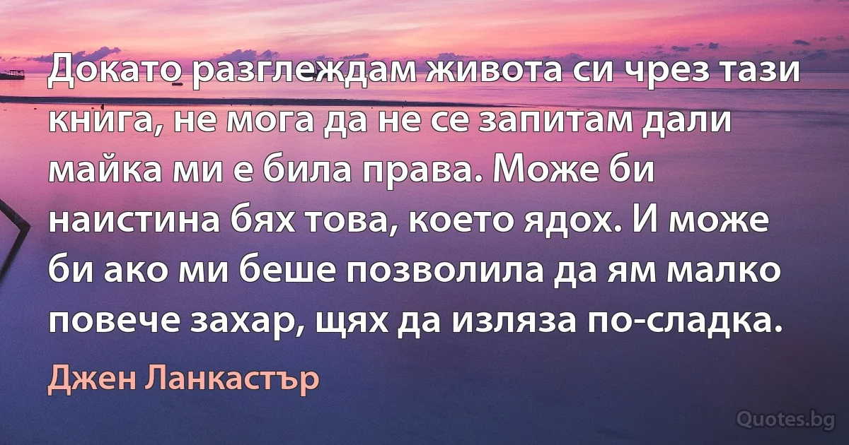 Докато разглеждам живота си чрез тази книга, не мога да не се запитам дали майка ми е била права. Може би наистина бях това, което ядох. И може би ако ми беше позволила да ям малко повече захар, щях да изляза по-сладка. (Джен Ланкастър)