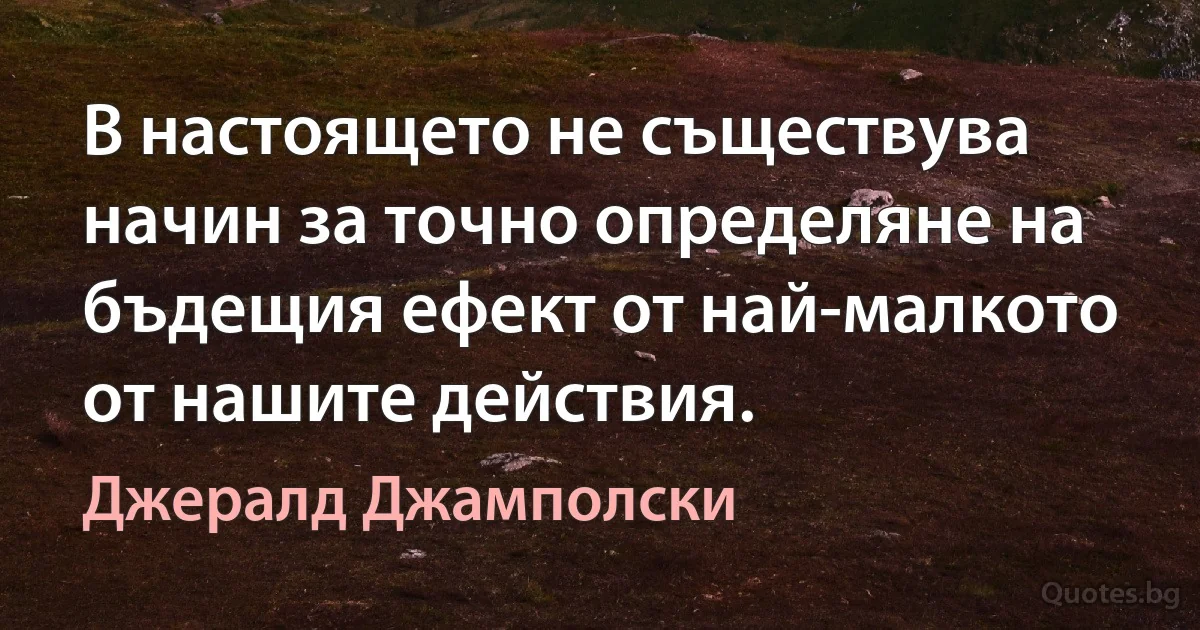 В настоящето не съществува начин за точно определяне на бъдещия ефект от най-малкото от нашите действия. (Джералд Джамполски)