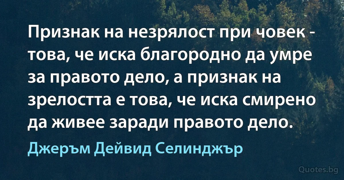 Признак на незрялост при човек - това, че иска благородно да умре за правото дело, а признак на зрелостта е това, че иска смирено да живее заради правото дело. (Джеръм Дейвид Селинджър)