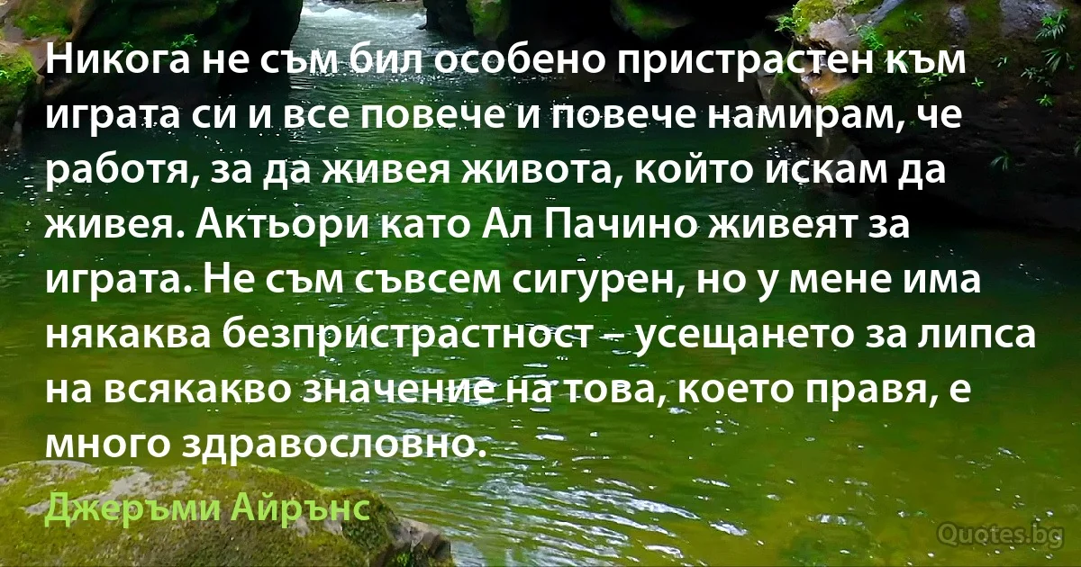 Никога не съм бил особено пристрастен към играта си и все повече и повече намирам, че работя, за да живея живота, който искам да живея. Актьори като Ал Пачино живеят за играта. Не съм съвсем сигурен, но у мене има някаква безпристрастност – усещането за липса на всякакво значение на това, което правя, е много здравословно. (Джеръми Айрънс)