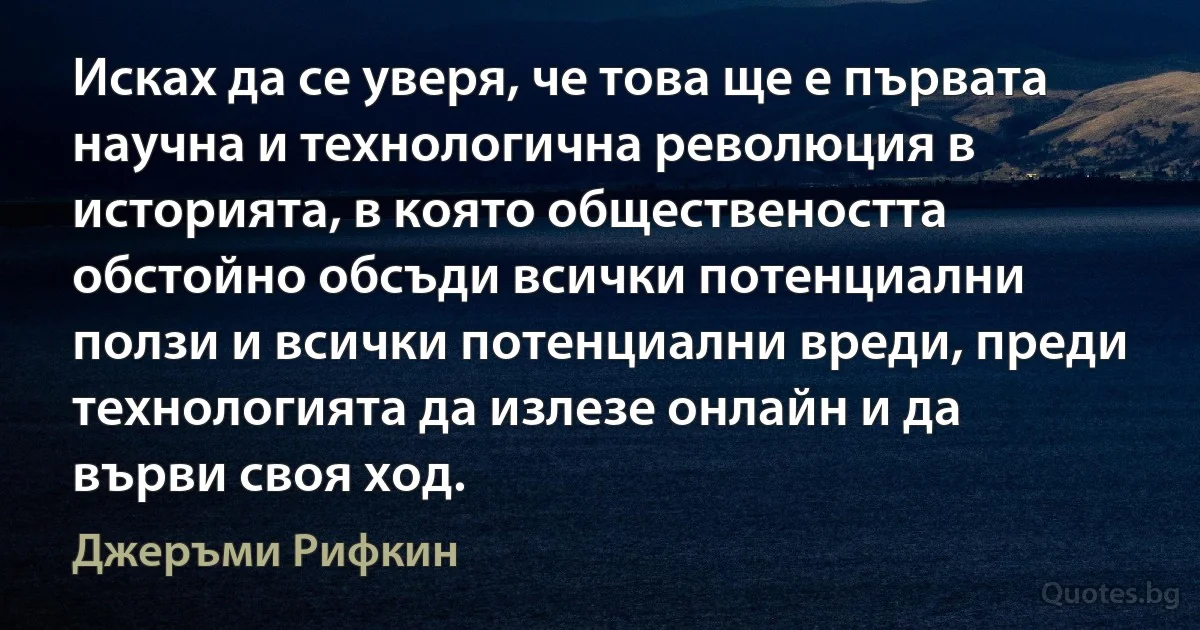 Исках да се уверя, че това ще е първата научна и технологична революция в историята, в която обществеността обстойно обсъди всички потенциални ползи и всички потенциални вреди, преди технологията да излезе онлайн и да върви своя ход. (Джеръми Рифкин)