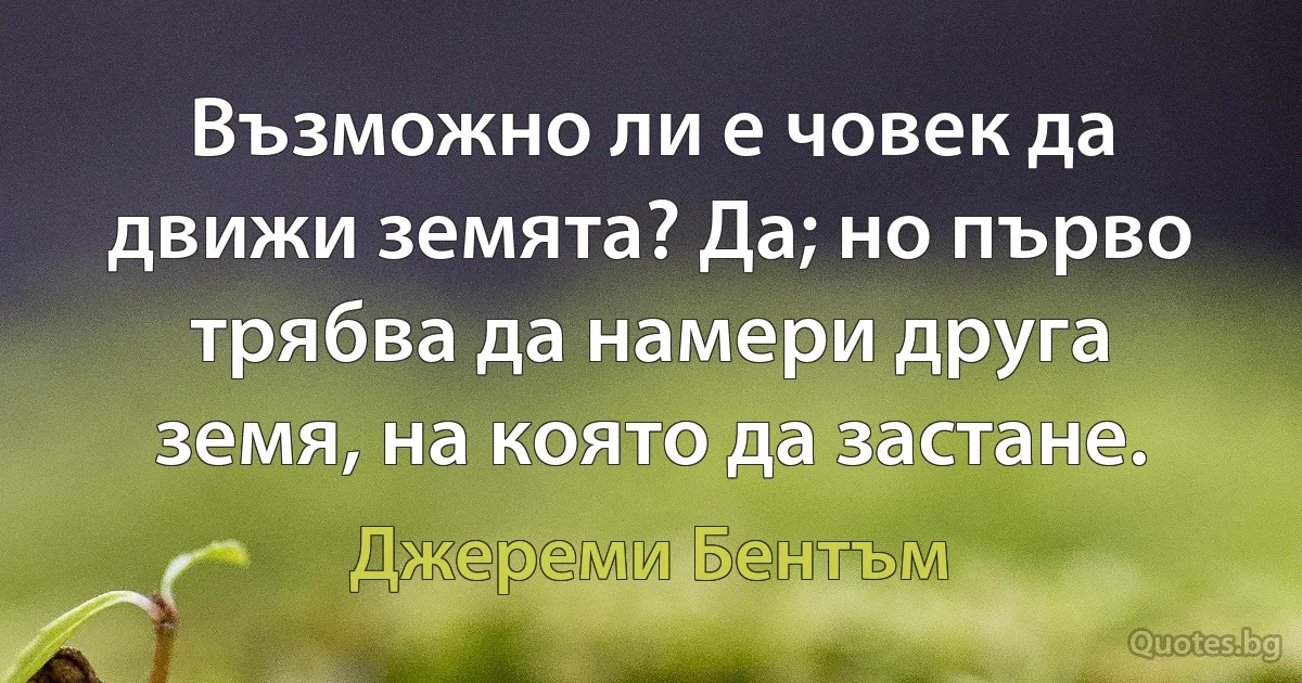 Възможно ли е човек да движи земята? Да; но първо трябва да намери друга земя, на която да застане. (Джереми Бентъм)