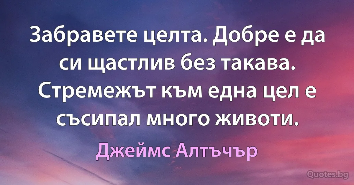 Забравете целта. Добре е да си щастлив без такава. Стремежът към една цел е съсипал много животи. (Джеймс Алтъчър)