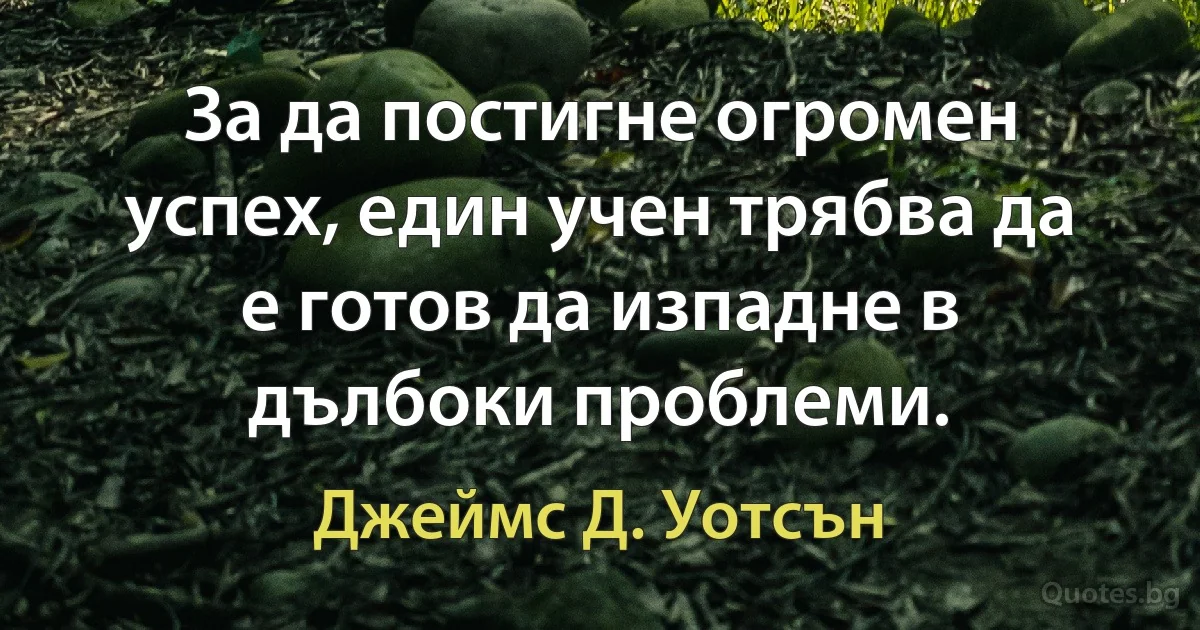 За да постигне огромен успех, един учен трябва да е готов да изпадне в дълбоки проблеми. (Джеймс Д. Уотсън)