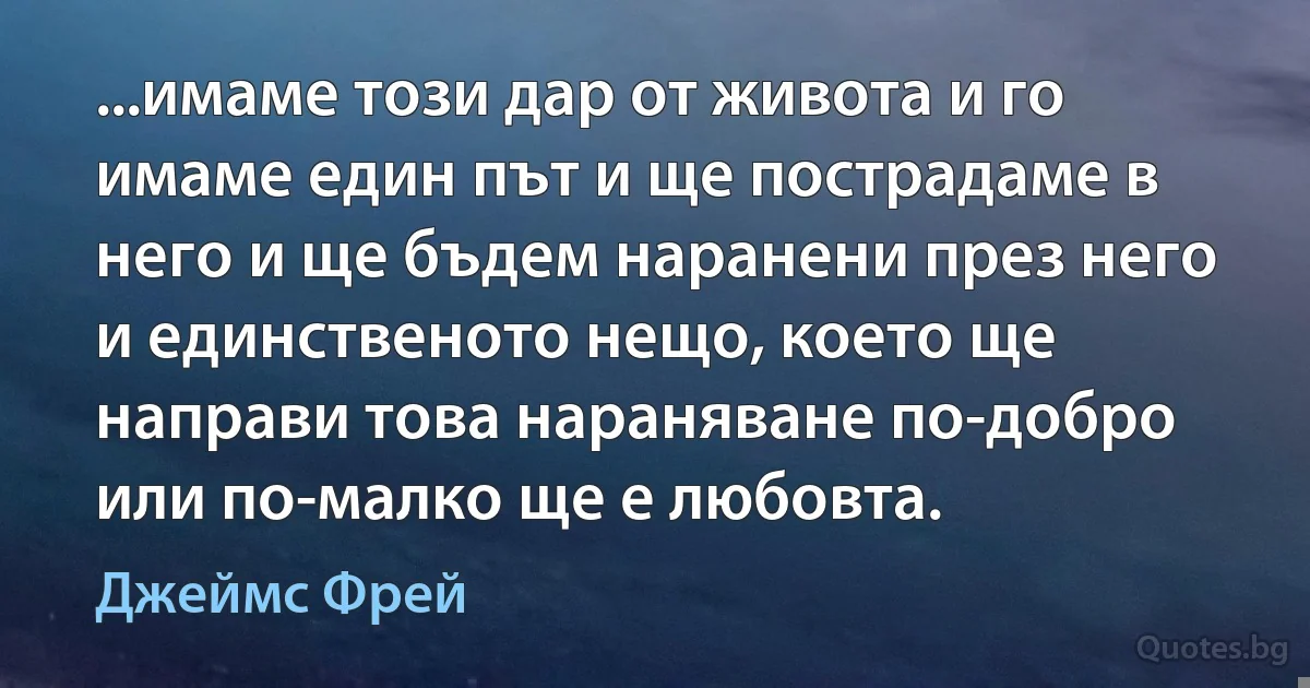 ...имаме този дар от живота и го имаме един път и ще пострадаме в него и ще бъдем наранени през него и единственото нещо, което ще направи това нараняване по-добро или по-малко ще е любовта. (Джеймс Фрей)