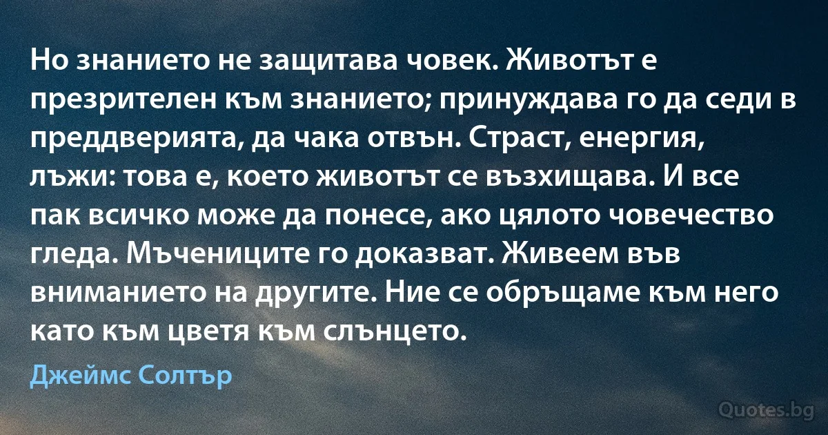 Но знанието не защитава човек. Животът е презрителен към знанието; принуждава го да седи в преддверията, да чака отвън. Страст, енергия, лъжи: това е, което животът се възхищава. И все пак всичко може да понесе, ако цялото човечество гледа. Мъчениците го доказват. Живеем във вниманието на другите. Ние се обръщаме към него като към цветя към слънцето. (Джеймс Солтър)