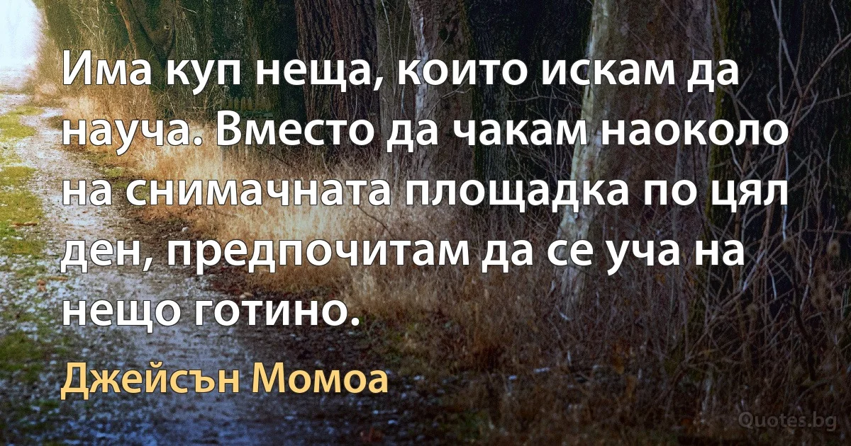 Има куп неща, които искам да науча. Вместо да чакам наоколо на снимачната площадка по цял ден, предпочитам да се уча на нещо готино. (Джейсън Момоа)