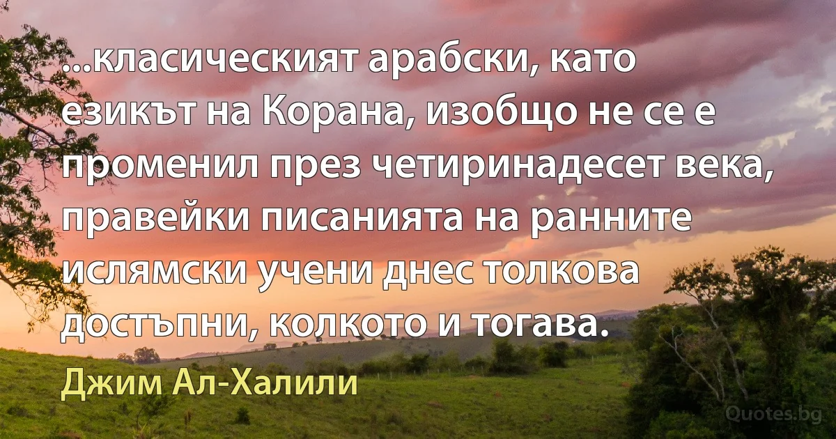 ...класическият арабски, като езикът на Корана, изобщо не се е променил през четиринадесет века, правейки писанията на ранните ислямски учени днес толкова достъпни, колкото и тогава. (Джим Ал-Халили)