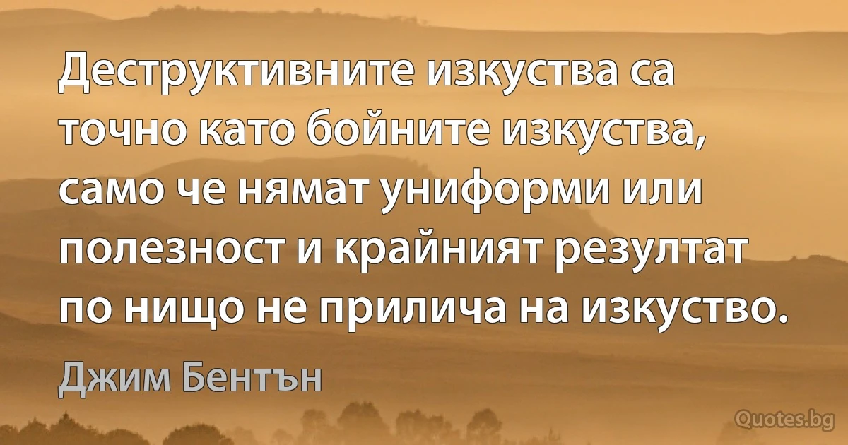 Деструктивните изкуства са точно като бойните изкуства, само че нямат униформи или полезност и крайният резултат по нищо не прилича на изкуство. (Джим Бентън)