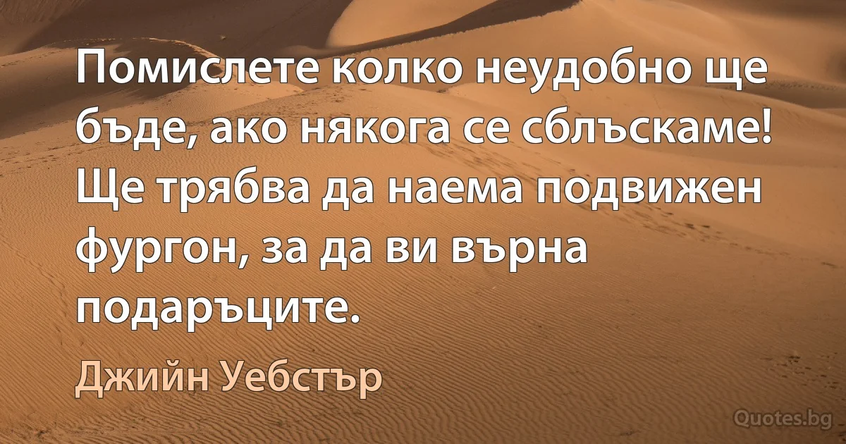 Помислете колко неудобно ще бъде, ако някога се сблъскаме! Ще трябва да наема подвижен фургон, за да ви върна подаръците. (Джийн Уебстър)