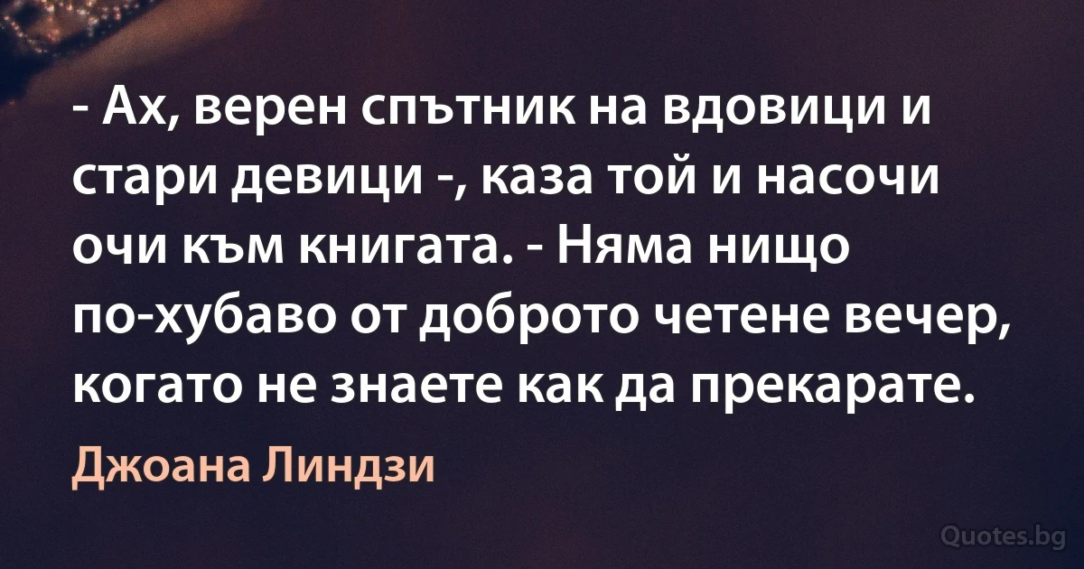 - Ах, верен спътник на вдовици и стари девици -, каза той и насочи очи към книгата. - Няма нищо по-хубаво от доброто четене вечер, когато не знаете как да прекарате. (Джоана Линдзи)