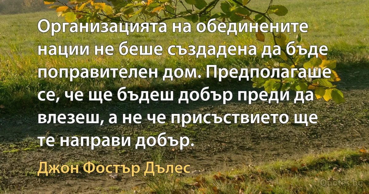 Организацията на обединените нации не беше създадена да бъде поправителен дом. Предполагаше се, че ще бъдеш добър преди да влезеш, а не че присъствието ще те направи добър. (Джон Фостър Дълес)