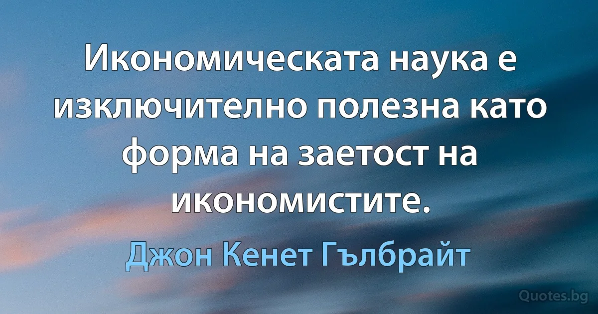 Икономическата наука е изключително полезна като форма на заетост на икономистите. (Джон Кенет Гълбрайт)