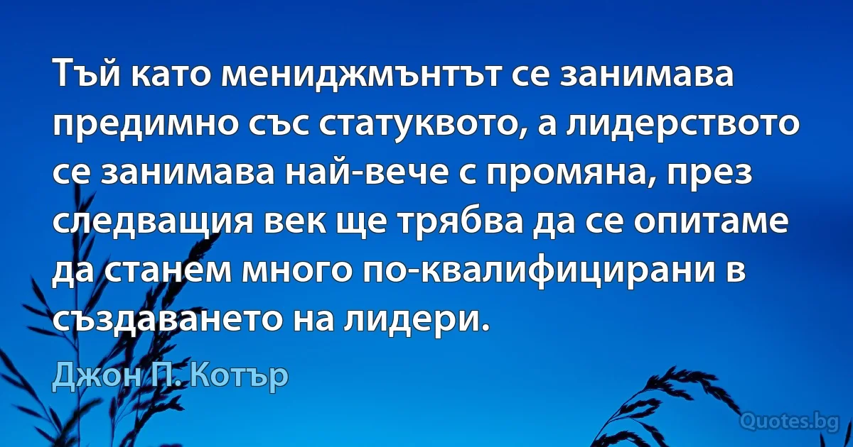 Тъй като мениджмънтът се занимава предимно със статуквото, а лидерството се занимава най-вече с промяна, през следващия век ще трябва да се опитаме да станем много по-квалифицирани в създаването на лидери. (Джон П. Котър)