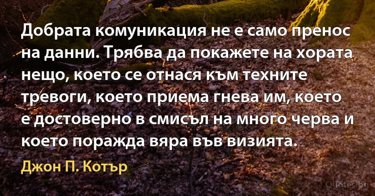 Добрата комуникация не е само пренос на данни. Трябва да покажете на хората нещо, което се отнася към техните тревоги, което приема гнева им, което е достоверно в смисъл на много черва и което поражда вяра във визията. (Джон П. Котър)