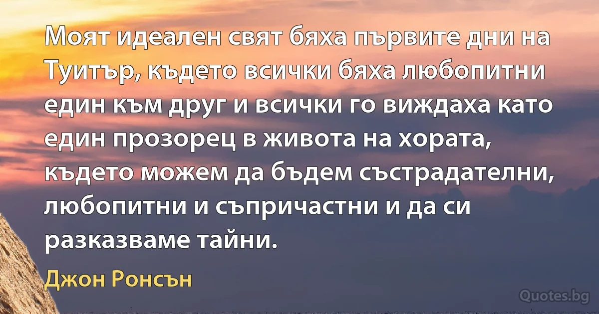 Моят идеален свят бяха първите дни на Туитър, където всички бяха любопитни един към друг и всички го виждаха като един прозорец в живота на хората, където можем да бъдем състрадателни, любопитни и съпричастни и да си разказваме тайни. (Джон Ронсън)