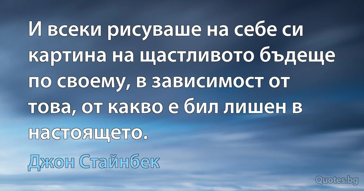 И всеки рисуваше на себе си картина на щастливото бъдеще по своему, в зависимост от това, от какво е бил лишен в настоящето. (Джон Стайнбек)