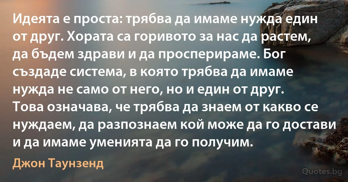 Идеята е проста: трябва да имаме нужда един от друг. Хората са горивото за нас да растем, да бъдем здрави и да просперираме. Бог създаде система, в която трябва да имаме нужда не само от него, но и един от друг. Това означава, че трябва да знаем от какво се нуждаем, да разпознаем кой може да го достави и да имаме уменията да го получим. (Джон Таунзенд)