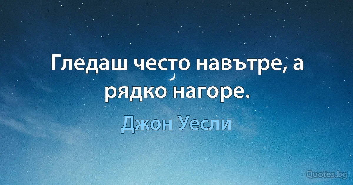 Гледаш често навътре, а рядко нагоре. (Джон Уесли)