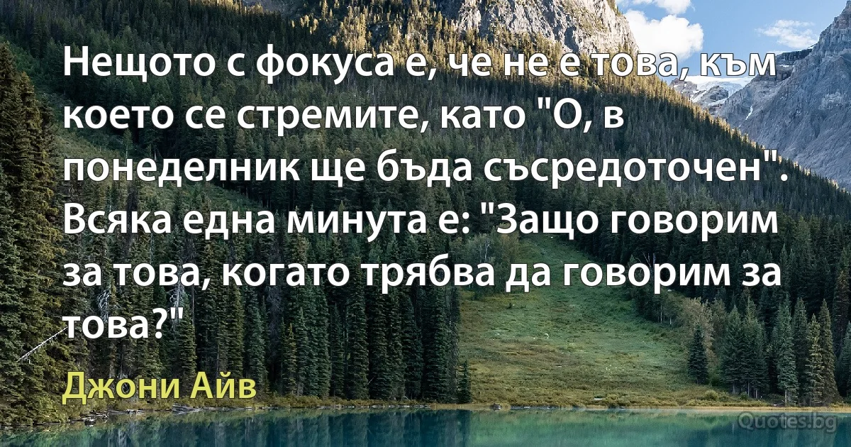 Нещото с фокуса е, че не е това, към което се стремите, като "О, в понеделник ще бъда съсредоточен". Всяка една минута е: "Защо говорим за това, когато трябва да говорим за това?" (Джони Айв)