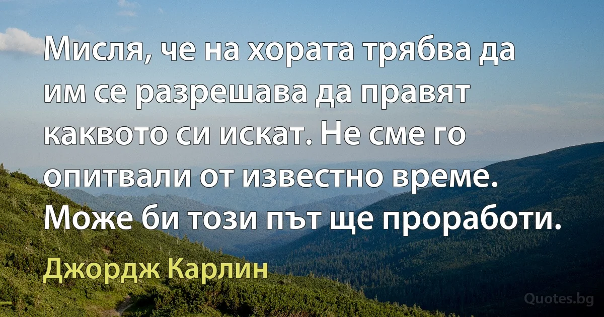 Мисля, че на хората трябва да им се разрешава да правят каквото си искат. Не сме го опитвали от известно време. Може би този път ще проработи. (Джордж Карлин)