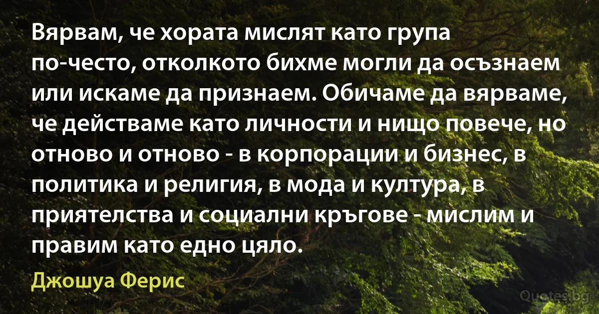 Вярвам, че хората мислят като група по-често, отколкото бихме могли да осъзнаем или искаме да признаем. Обичаме да вярваме, че действаме като личности и нищо повече, но отново и отново - в корпорации и бизнес, в политика и религия, в мода и култура, в приятелства и социални кръгове - мислим и правим като едно цяло. (Джошуа Ферис)