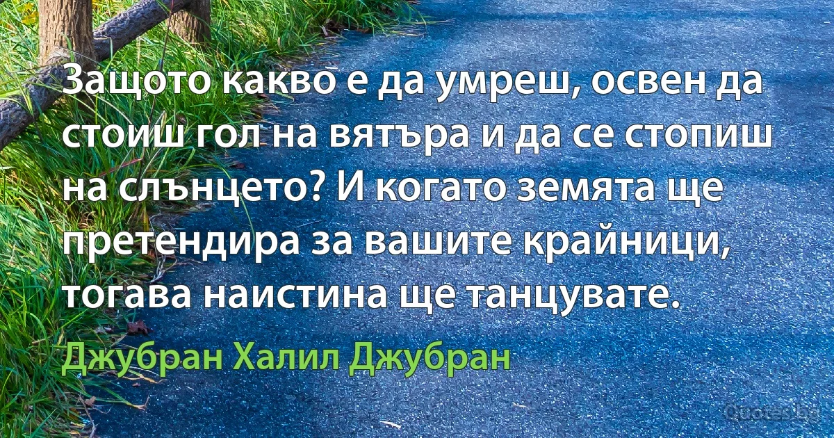 Защото какво е да умреш, освен да стоиш гол на вятъра и да се стопиш на слънцето? И когато земята ще претендира за вашите крайници, тогава наистина ще танцувате. (Джубран Халил Джубран)